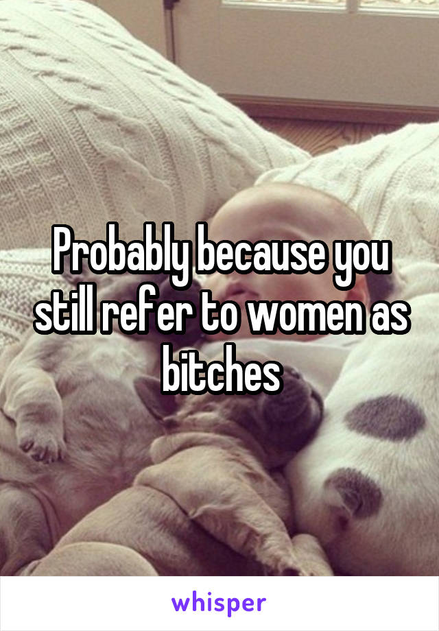 Probably because you still refer to women as bitches