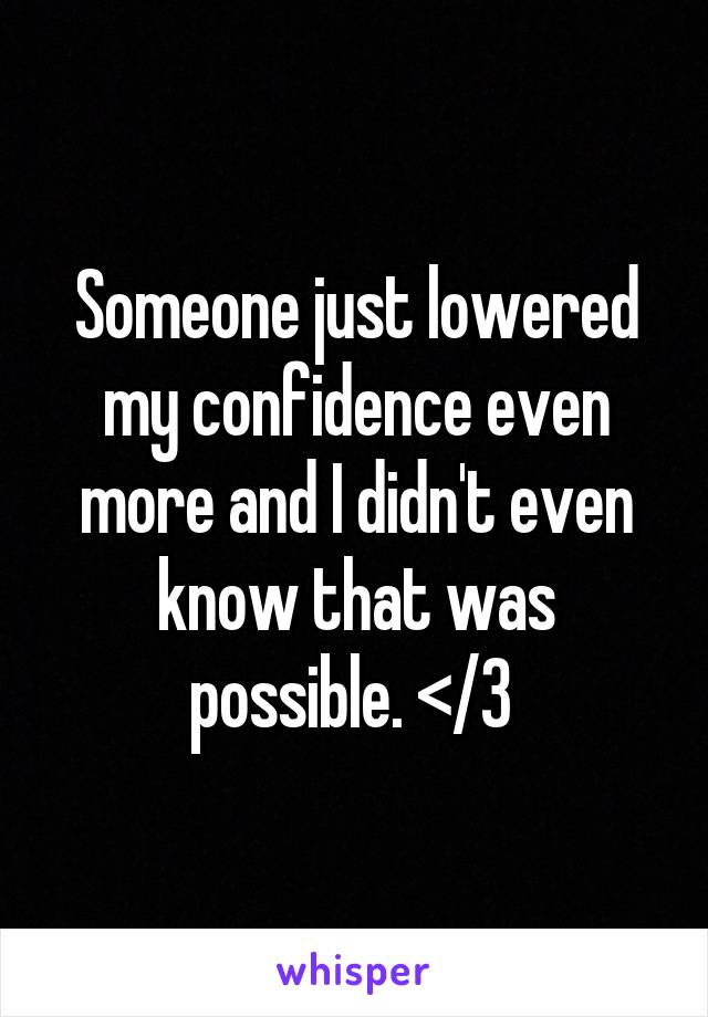 Someone just lowered my confidence even more and I didn't even know that was possible. </3 