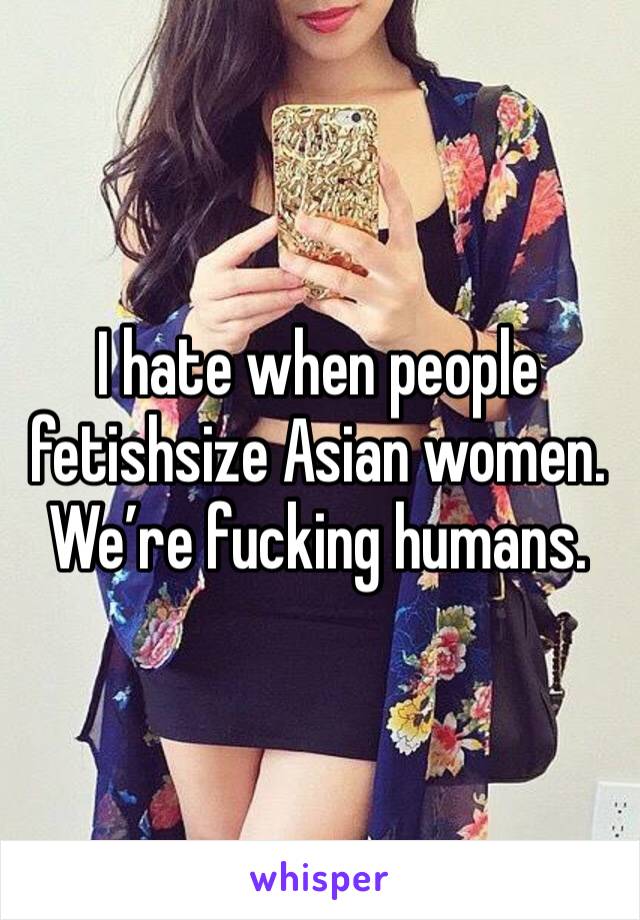 I hate when people fetishsize Asian women. We’re fucking humans.