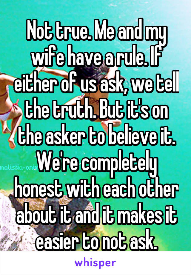 Not true. Me and my wife have a rule. If either of us ask, we tell the truth. But it's on the asker to believe it. We're completely honest with each other about it and it makes it easier to not ask.