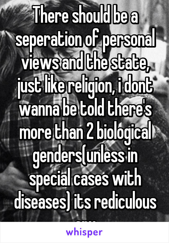 There should be a seperation of personal views and the state, just like religion, i dont wanna be told there's more than 2 biological genders(unless in special cases with diseases) its rediculous sry