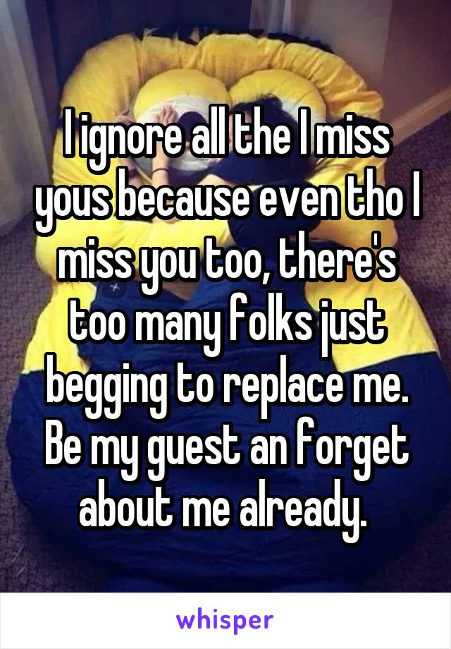 I ignore all the I miss yous because even tho I miss you too, there's too many folks just begging to replace me. Be my guest an forget about me already. 