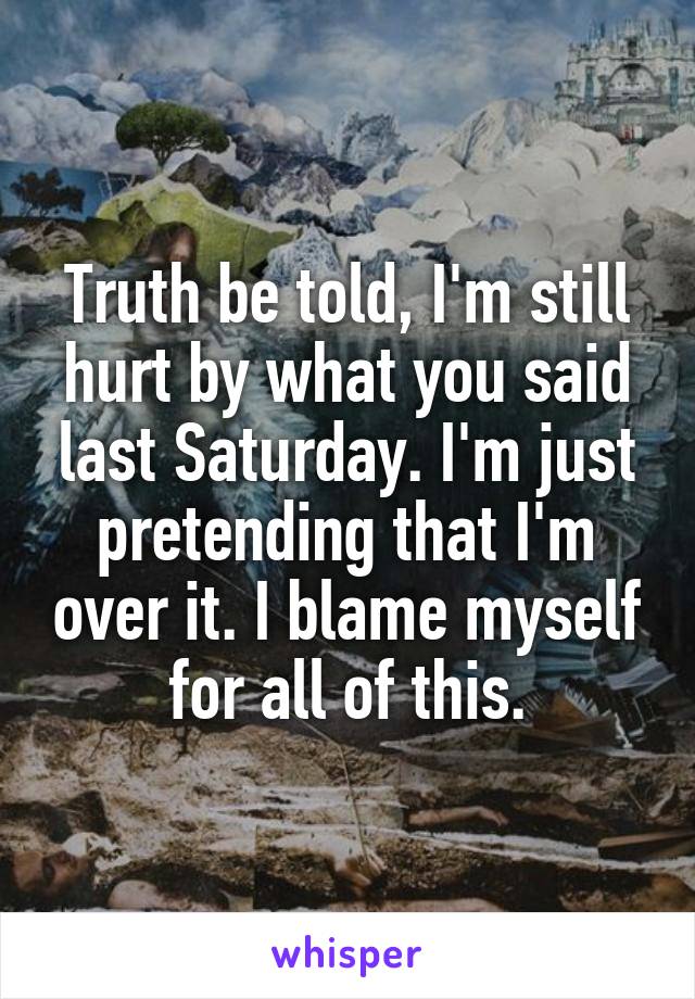 Truth be told, I'm still hurt by what you said last Saturday. I'm just pretending that I'm over it. I blame myself for all of this.
