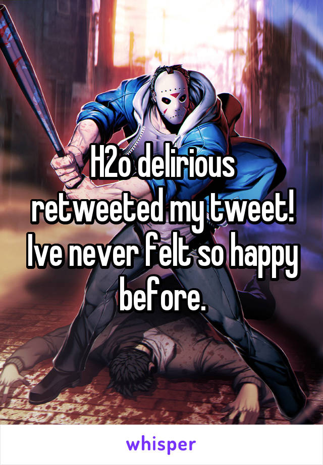 H2o delirious retweeted my tweet! Ive never felt so happy before.