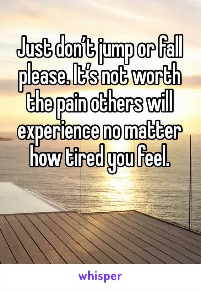 Just don’t jump or fall please. It’s not worth the pain others will experience no matter how tired you feel. 