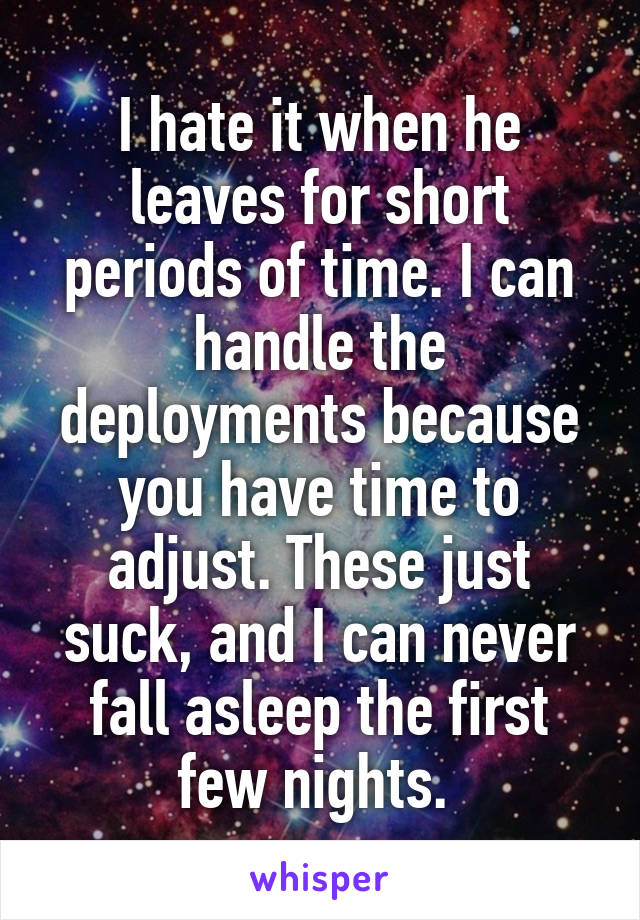 I hate it when he leaves for short periods of time. I can handle the deployments because you have time to adjust. These just suck, and I can never fall asleep the first few nights. 