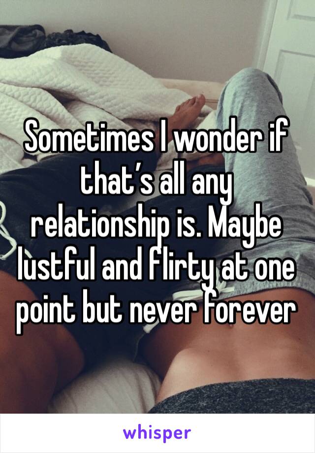 Sometimes I wonder if that’s all any relationship is. Maybe lustful and flirty at one point but never forever