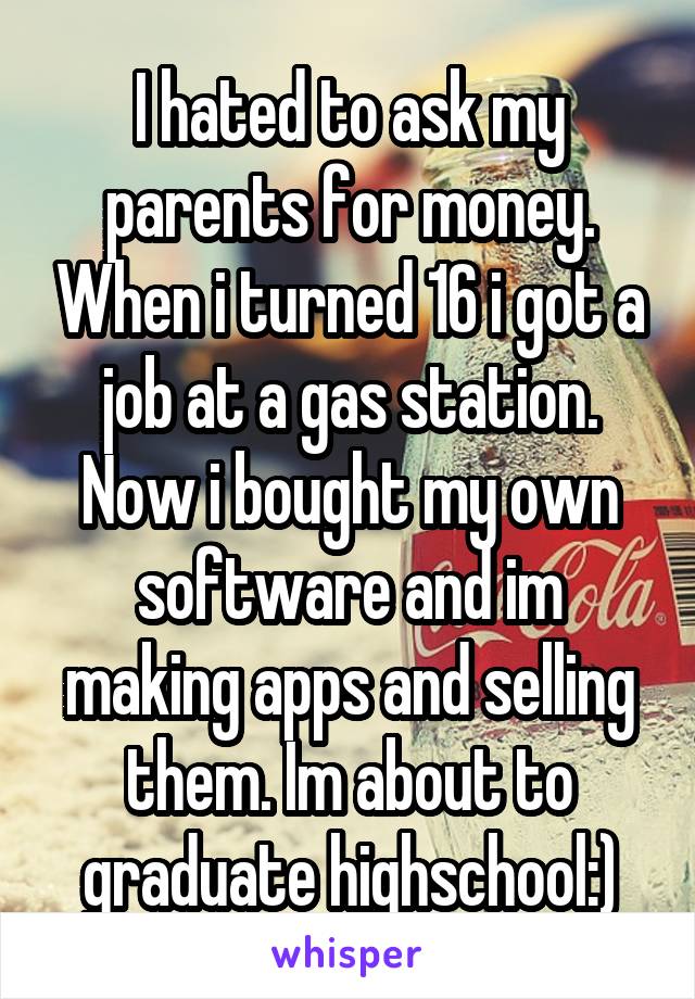 I hated to ask my parents for money. When i turned 16 i got a job at a gas station. Now i bought my own software and im making apps and selling them. Im about to graduate highschool:)
