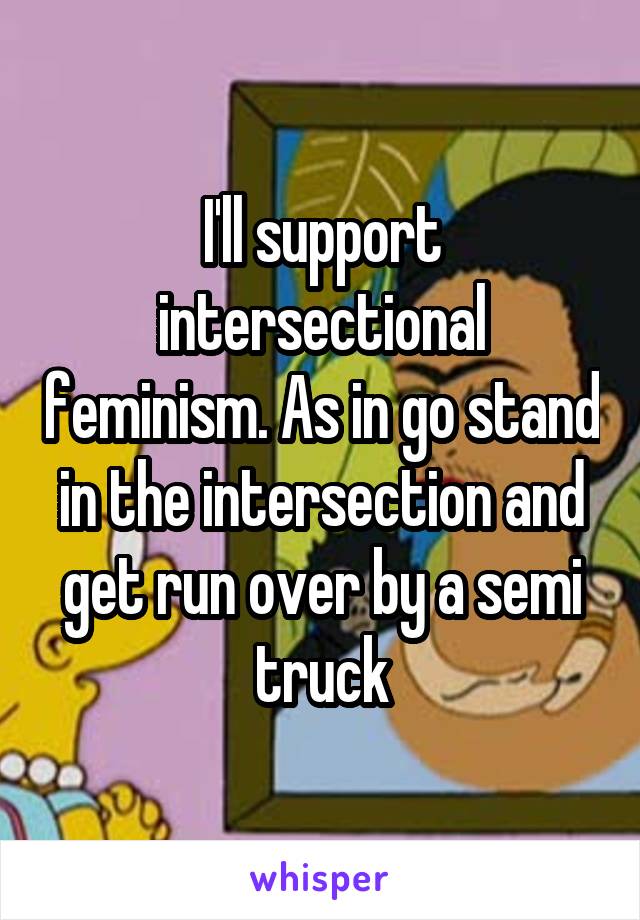 I'll support intersectional feminism. As in go stand in the intersection and get run over by a semi truck