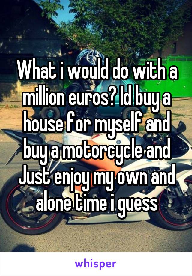 What i would do with a million euros? Id buy a house for myself and buy a motorcycle and Just enjoy my own and alone time i guess