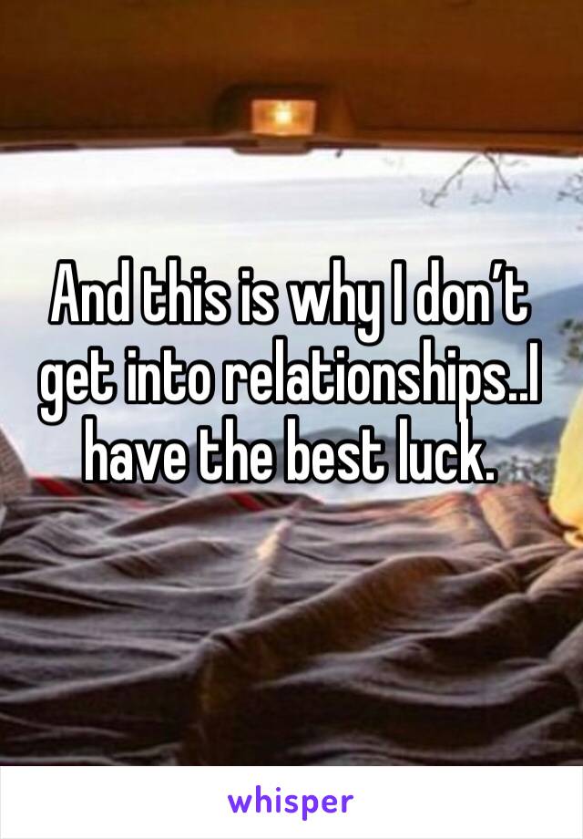 And this is why I don’t get into relationships..I have the best luck.
