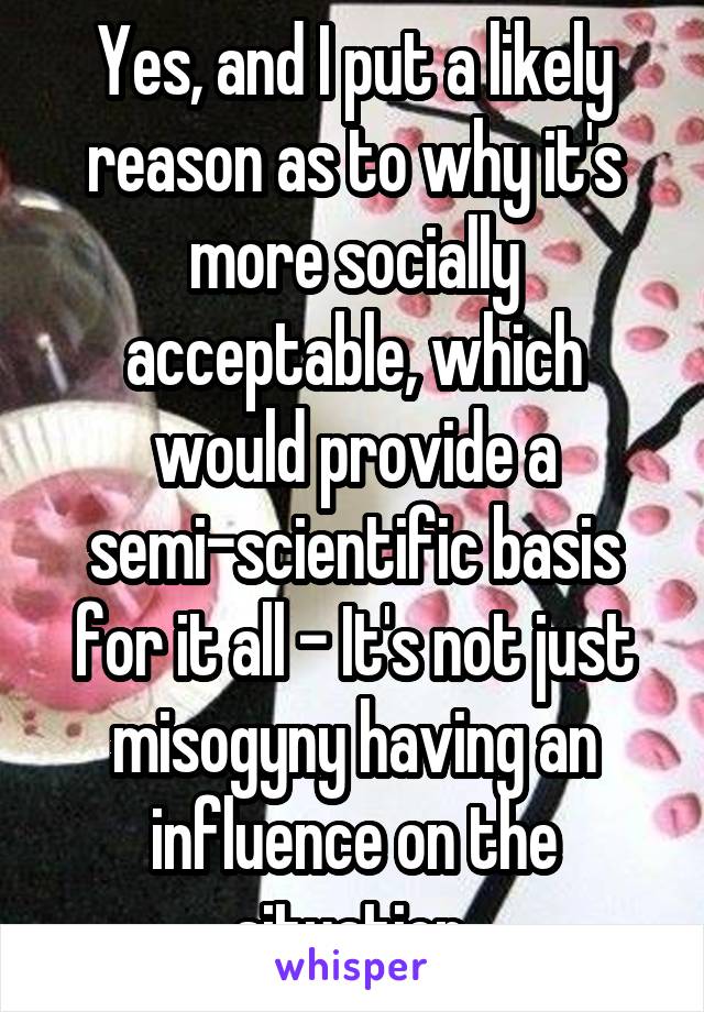 Yes, and I put a likely reason as to why it's more socially acceptable, which would provide a semi-scientific basis for it all - It's not just misogyny having an influence on the situation.