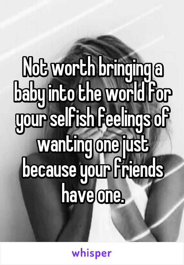 Not worth bringing a baby into the world for your selfish feelings of wanting one just because your friends have one.
