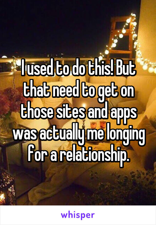 I used to do this! But that need to get on those sites and apps was actually me longing for a relationship.
