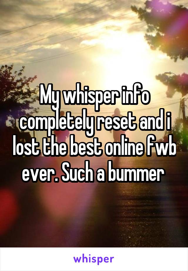My whisper info completely reset and i lost the best online fwb ever. Such a bummer 