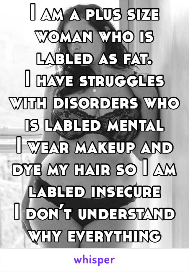 I am a plus size woman who is labled as fat.
I have struggles with disorders who is labled mental
I wear makeup and dye my hair so I am labled insecure
I don’t understand why everything needs a labled