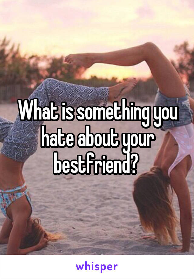 What is something you hate about your bestfriend? 
