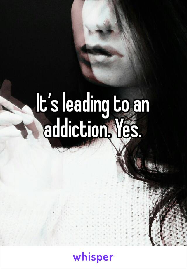 It’s leading to an addiction. Yes. 