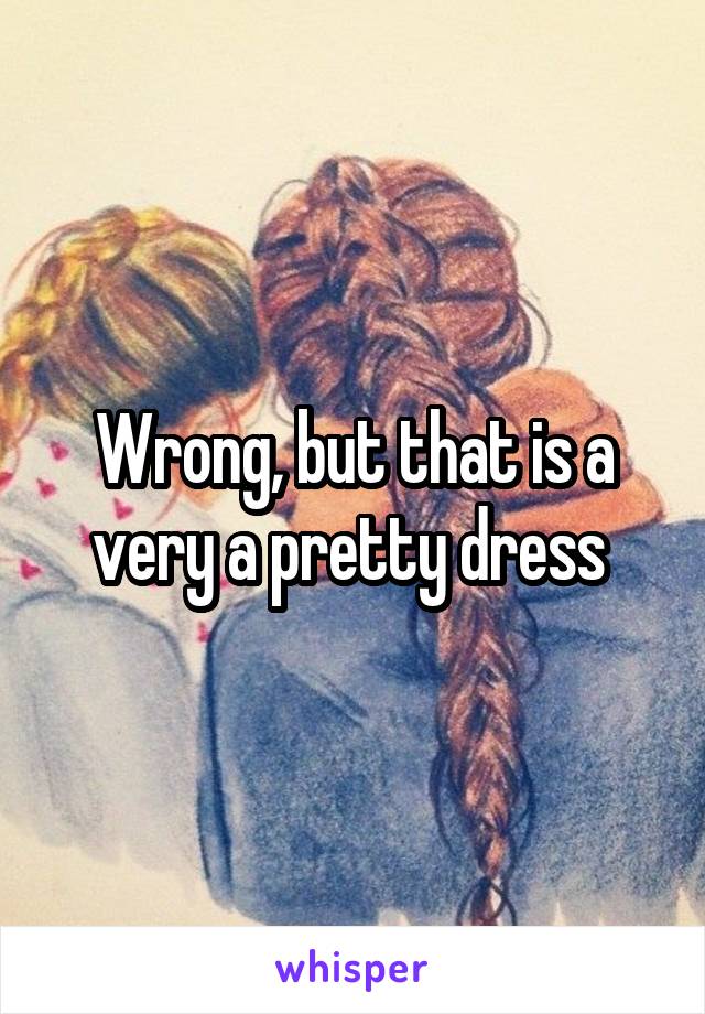 Wrong, but that is a very a pretty dress 