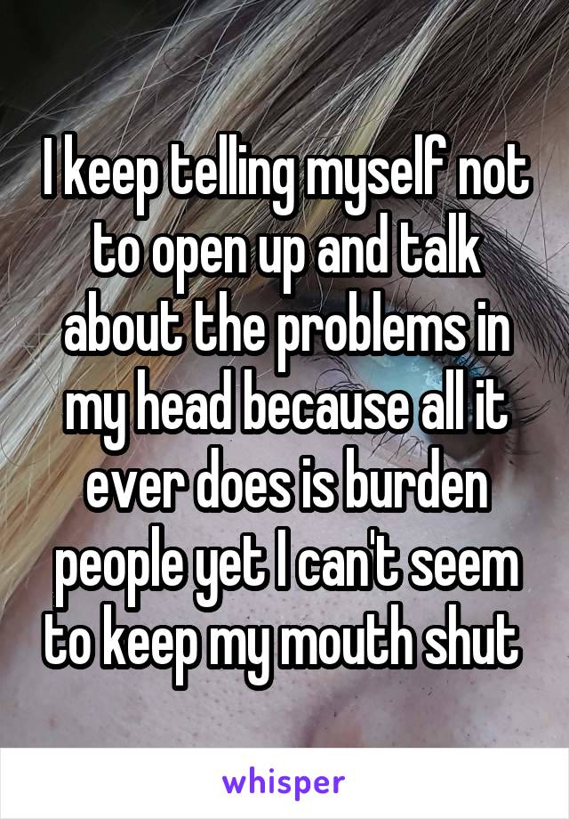 I keep telling myself not to open up and talk about the problems in my head because all it ever does is burden people yet I can't seem to keep my mouth shut 