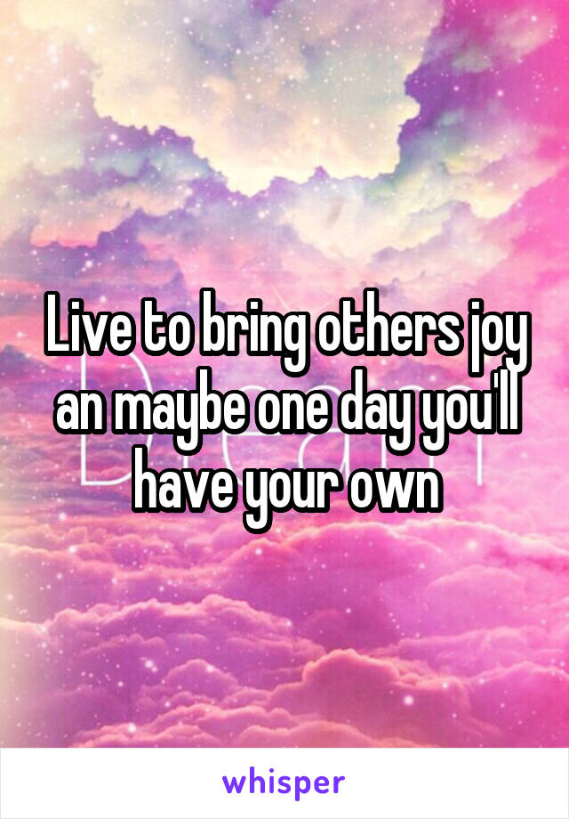 Live to bring others joy an maybe one day you'll have your own