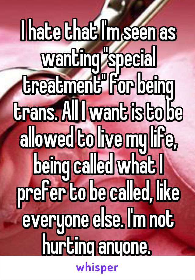 I hate that I'm seen as wanting "special treatment" for being trans. All I want is to be allowed to live my life, being called what I prefer to be called, like everyone else. I'm not hurting anyone. 