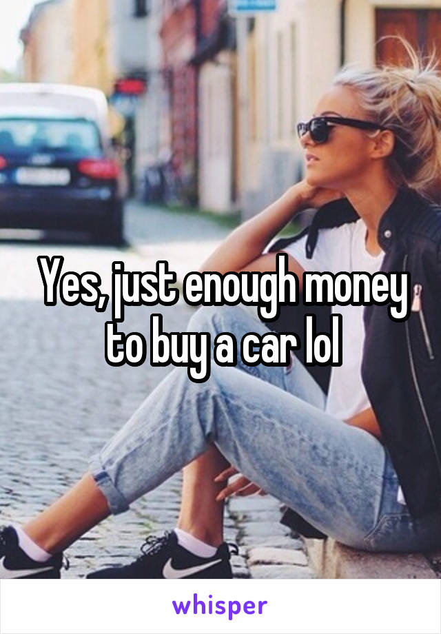 Yes, just enough money to buy a car lol