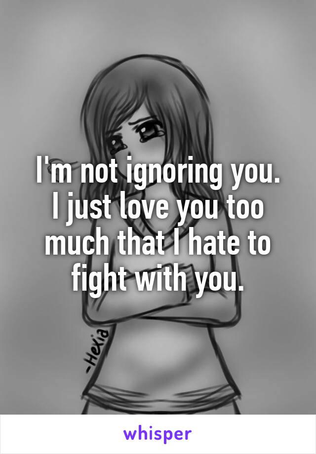 I'm not ignoring you.
I just love you too much that I hate to fight with you.