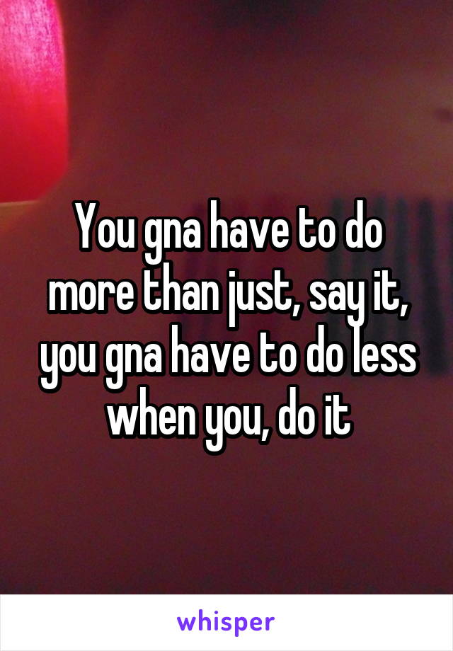 You gna have to do more than just, say it, you gna have to do less when you, do it