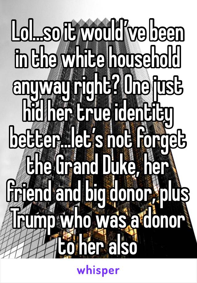 Lol...so it would’ve been in the white household anyway right? One just hid her true identity better...let’s not forget the Grand Duke, her friend and big donor, plus Trump who was a donor to her also