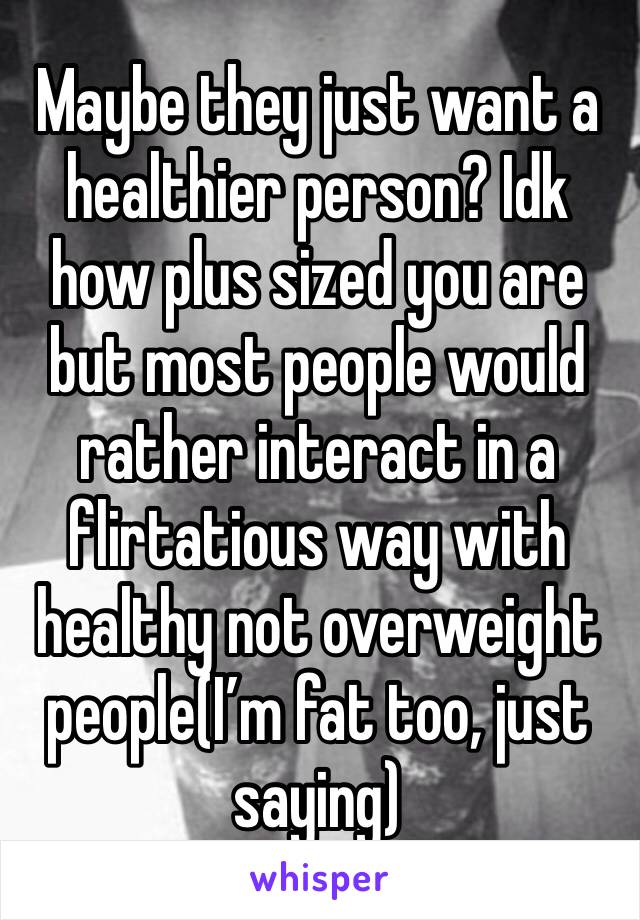Maybe they just want a healthier person? Idk how plus sized you are but most people would rather interact in a flirtatious way with healthy not overweight people(I’m fat too, just saying)