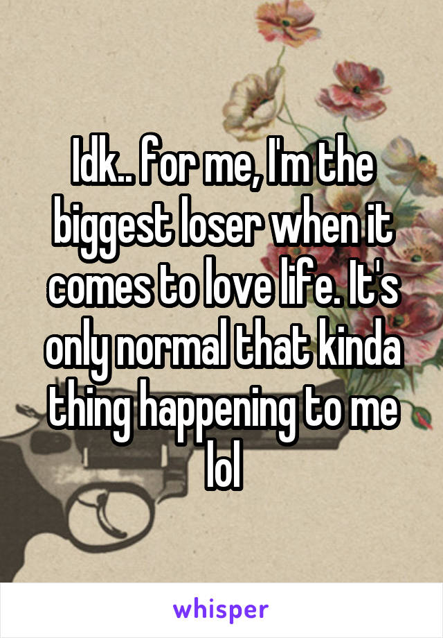 Idk.. for me, I'm the biggest loser when it comes to love life. It's only normal that kinda thing happening to me lol