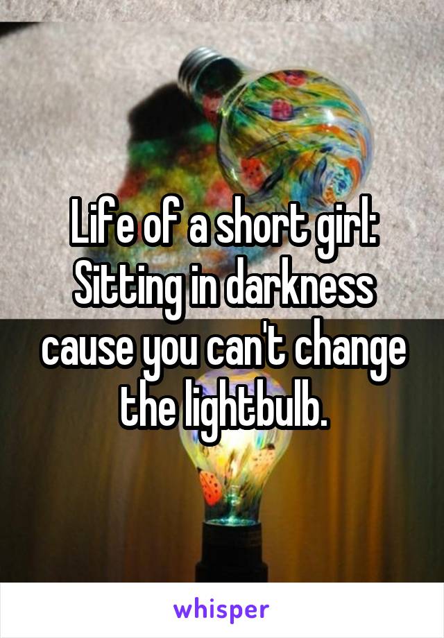 Life of a short girl:
Sitting in darkness cause you can't change the lightbulb.