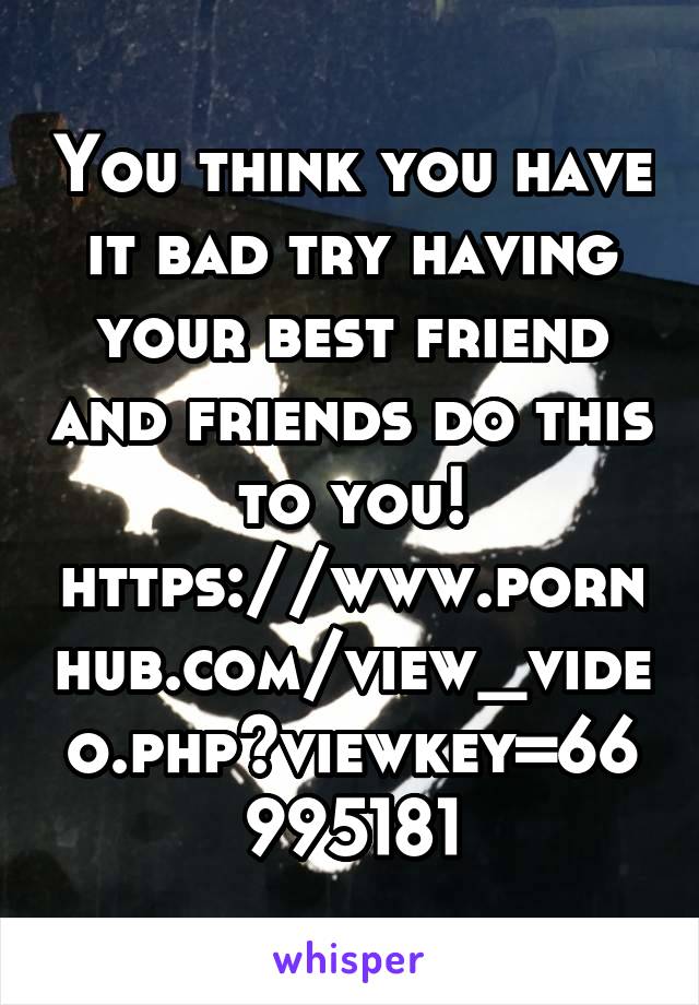 You think you have it bad try having your best friend and friends do this to you!
https://www.pornhub.com/view_video.php?viewkey=66995181