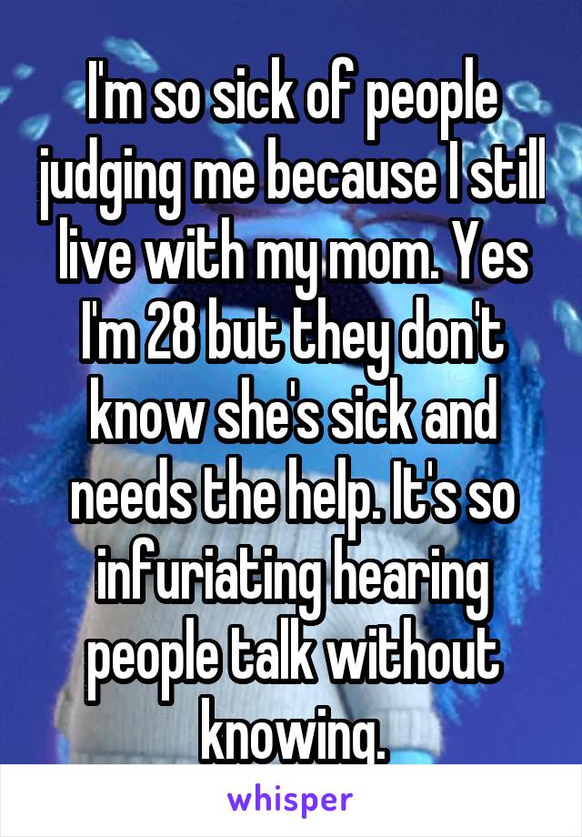 I'm so sick of people judging me because I still live with my mom. Yes I'm 28 but they don't know she's sick and needs the help. It's so infuriating hearing people talk without knowing.