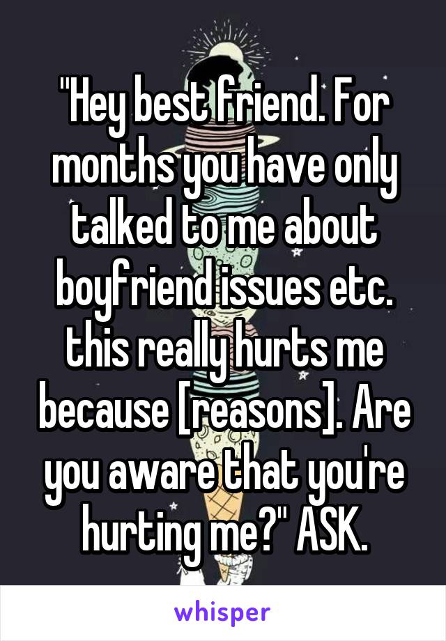 "Hey best friend. For months you have only talked to me about boyfriend issues etc. this really hurts me because [reasons]. Are you aware that you're hurting me?" ASK.