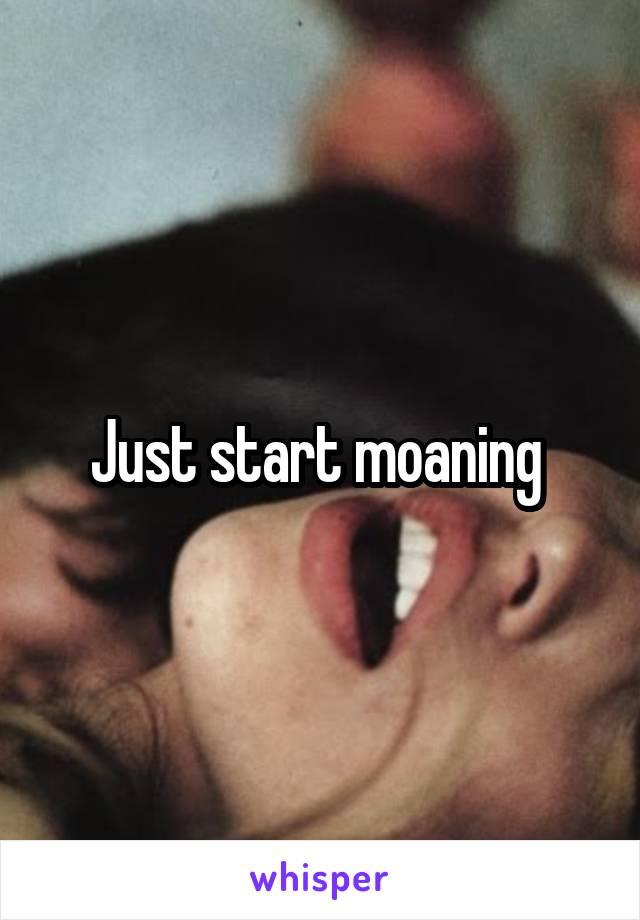 Just start moaning 