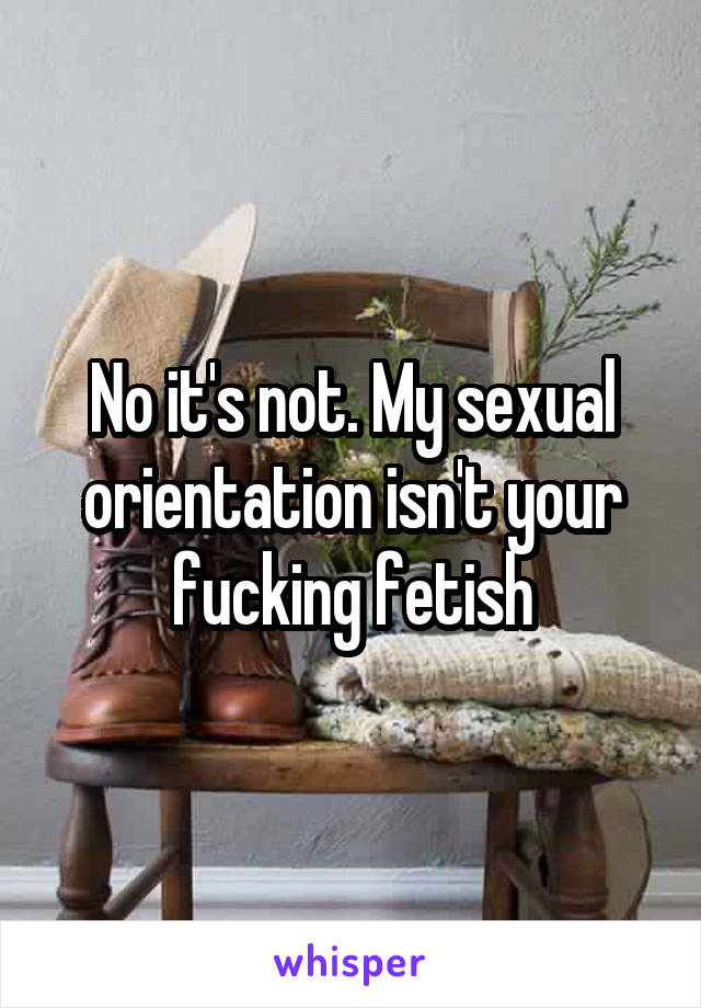 No it's not. My sexual orientation isn't your fucking fetish