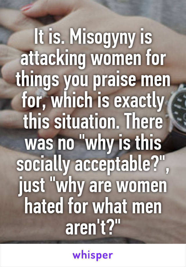 It is. Misogyny is attacking women for things you praise men for, which is exactly this situation. There was no "why is this socially acceptable?", just "why are women hated for what men aren't?"