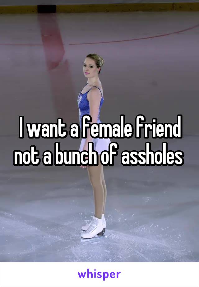 I want a female friend not a bunch of assholes 