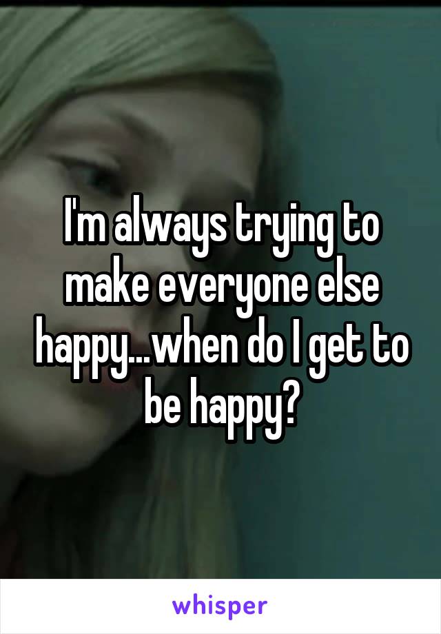 I'm always trying to make everyone else happy...when do I get to be happy?