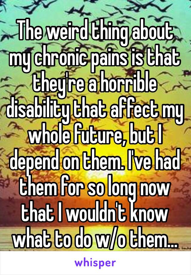 The weird thing about my chronic pains is that they're a horrible disability that affect my whole future, but I depend on them. I've had them for so long now that I wouldn't know what to do w/o them…