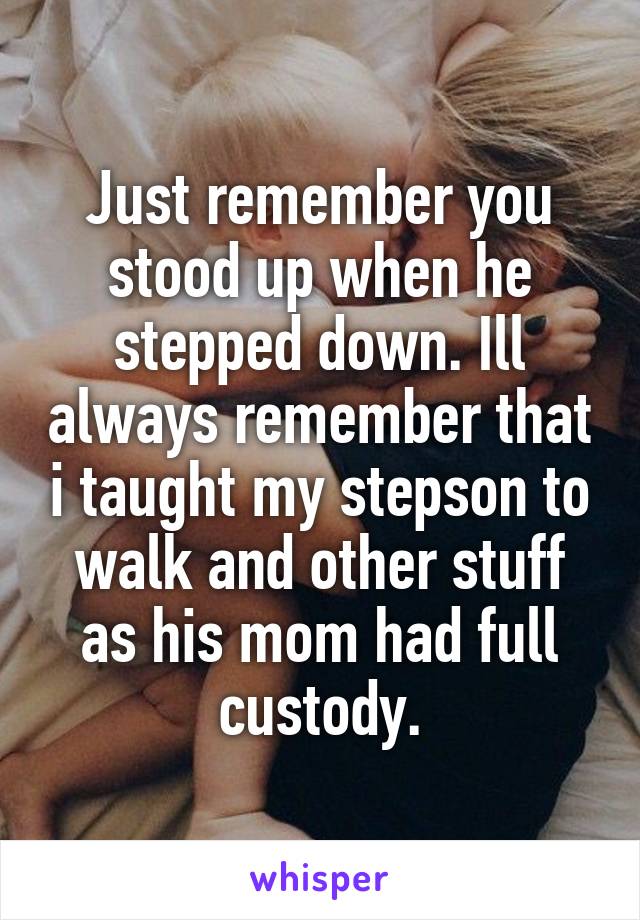 Just remember you stood up when he stepped down. Ill always remember that i taught my stepson to walk and other stuff as his mom had full custody.