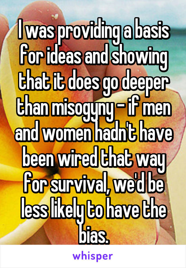 I was providing a basis for ideas and showing that it does go deeper than misogyny - if men and women hadn't have been wired that way for survival, we'd be less likely to have the bias.