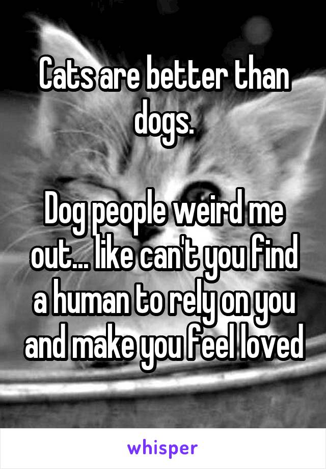 Cats are better than dogs.

Dog people weird me out... like can't you find a human to rely on you and make you feel loved 
