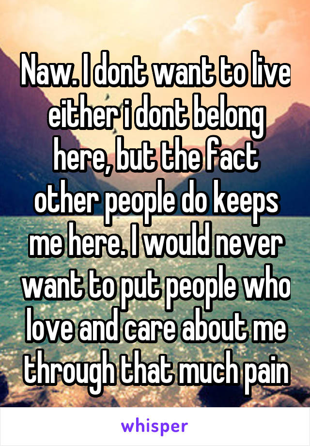 Naw. I dont want to live either i dont belong here, but the fact other people do keeps me here. I would never want to put people who love and care about me through that much pain