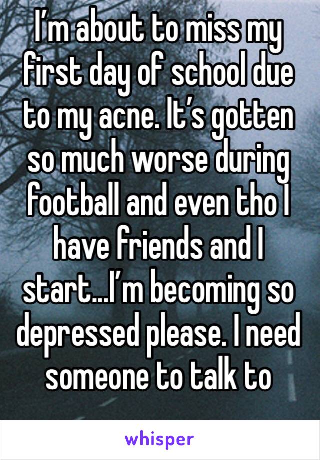 I’m about to miss my first day of school due to my acne. It’s gotten so much worse during football and even tho I have friends and I start...I’m becoming so depressed please. I need someone to talk to
