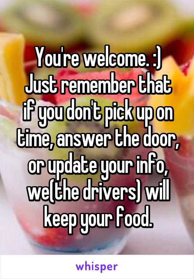 You're welcome. :)
Just remember that if you don't pick up on time, answer the door, or update your info, we(the drivers) will keep your food.