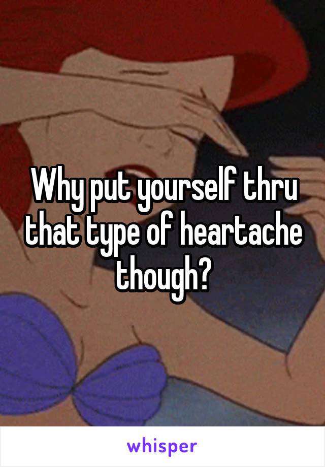Why put yourself thru that type of heartache though?