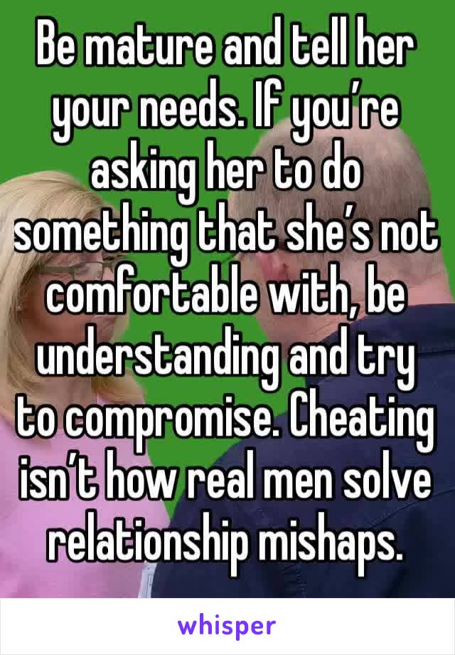 Be mature and tell her your needs. If you’re asking her to do something that she’s not comfortable with, be understanding and try to compromise. Cheating isn’t how real men solve relationship mishaps.